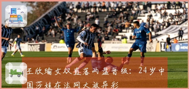 王欣瑜女双直落两盘晋级：24岁中国莎娃在法网大放异彩
