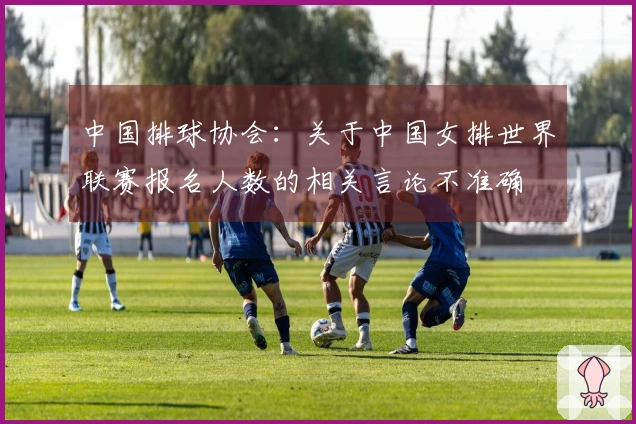 中国排球协会：关于中国女排世界联赛报名人数的相关言论不准确